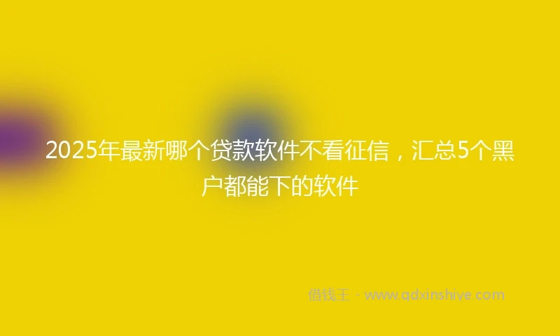 2025年最新哪个贷款软件不看征信，汇总5个黑户都能下的软件