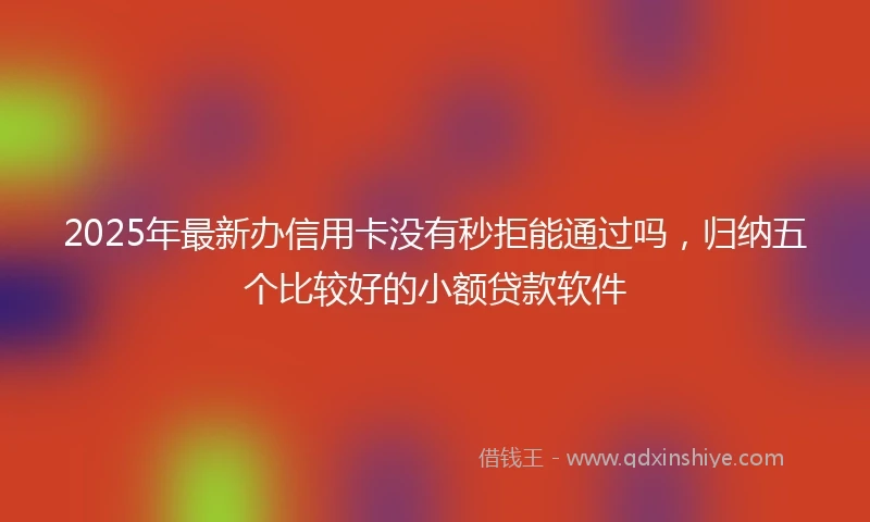 2025年最新办信用卡没有秒拒能通过吗，归纳五个比较好的小额贷款软件