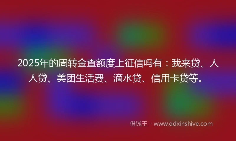2025年的周转金查额度上征信吗有：我来贷、人人贷、美团生活费、滴水贷、信用卡贷等。