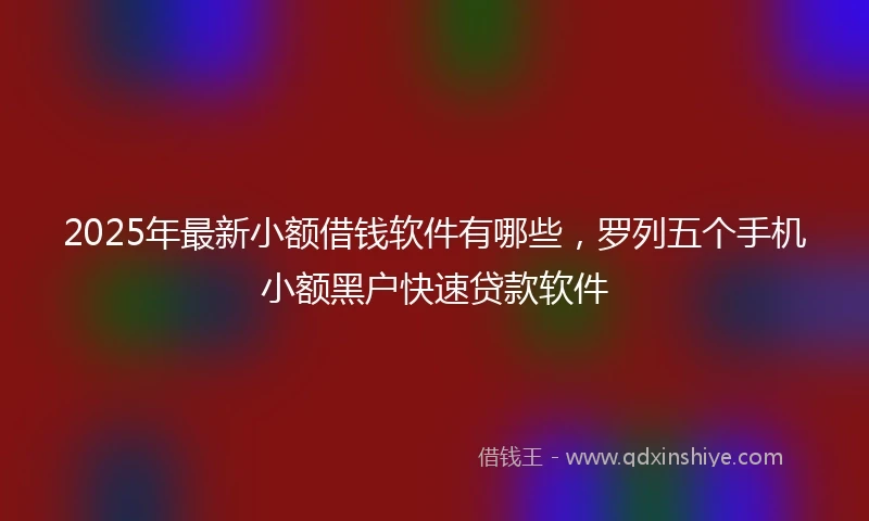 2025年最新小额借钱软件有哪些，罗列五个手机小额黑户快速贷款软件