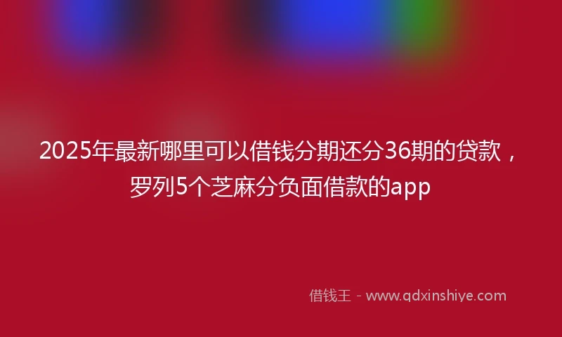 2025年最新哪里可以借钱分期还分36期的贷款，罗列5个芝麻分负面借款的app