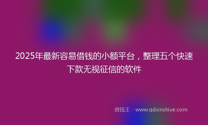 2025年最新容易借钱的小额平台，整理五个快速下款无视征信的软件