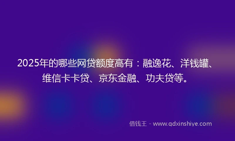 2025年的哪些网贷额度高有：融逸花、洋钱罐、维信卡卡贷、京东金融、功夫贷等。