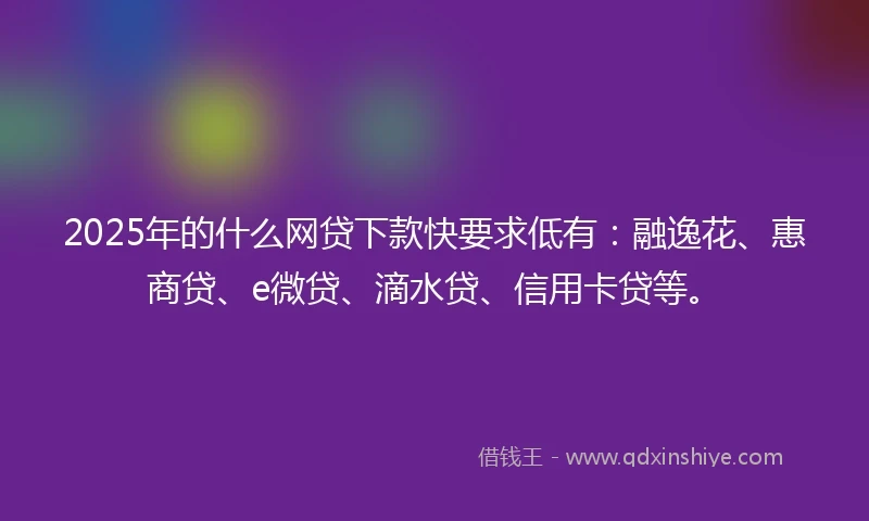 2025年的什么网贷下款快要求低有：融逸花、惠商贷、e微贷、滴水贷、信用卡贷等。