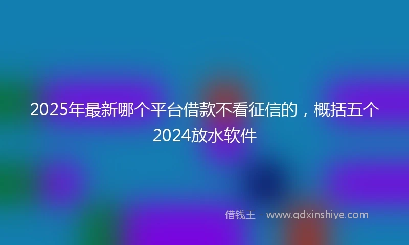 2025年最新哪个平台借款不看征信的，概括五个2024放水软件