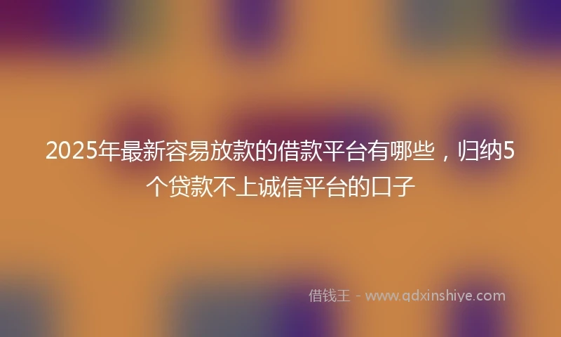 2025年最新容易放款的借款平台有哪些，归纳5个贷款不上诚信平台的口子