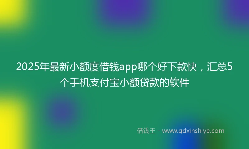 2025年最新小额度借钱app哪个好下款快,汇总5个手机支付宝小额贷款的软件