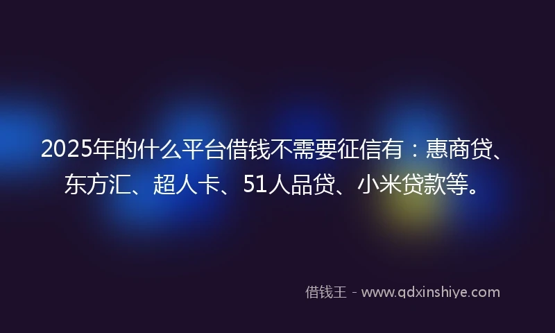 2025年的什么平台借钱不需要征信有：惠商贷、东方汇、超人卡、51人品贷、小米贷款等。