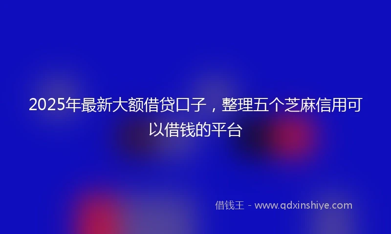 2025年最新大额借贷口子，整理五个芝麻信用可以借钱的平台