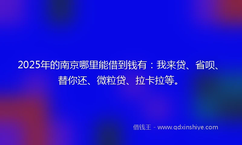 2025年的南京哪里能借到钱有：我来贷、省呗、替你还、微粒贷、拉卡拉等。
