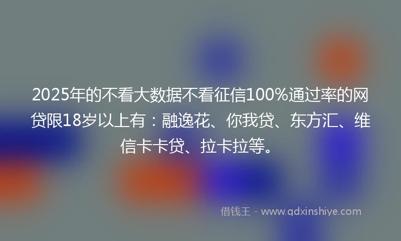 2025年的不看大数据不看征信100%通过率的网贷限18岁以上有：融逸花、你我贷、东方汇、维信卡卡贷、拉卡拉等。