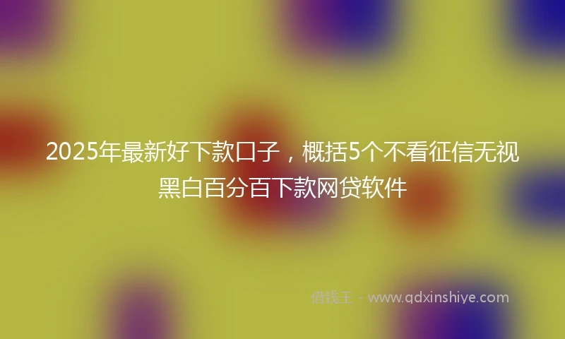 2025年最新好下款口子，概括5个不看征信无视黑白百分百下款网贷软件