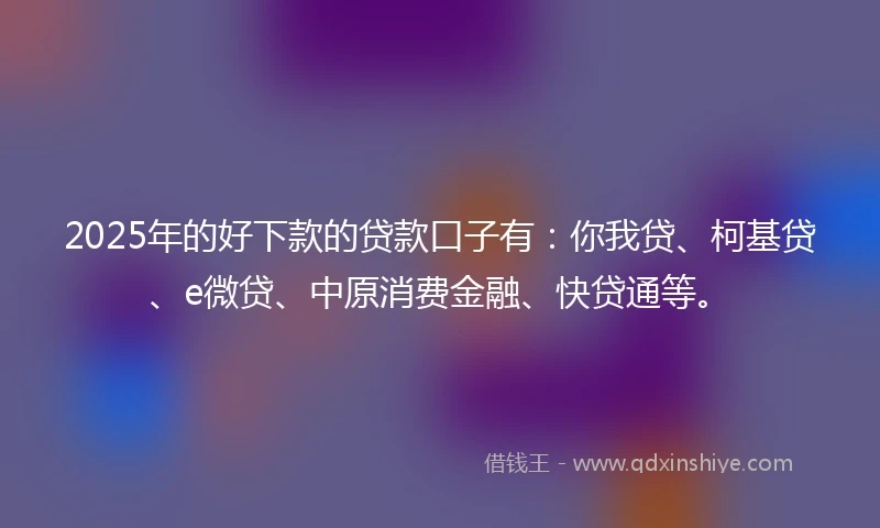2025年的好下款的贷款口子有：你我贷、柯基贷、e微贷、中原消费金融、快贷通等。