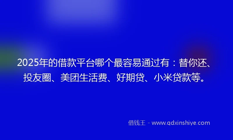 2025年的借款平台哪个最容易通过有：替你还、投友圈、美团生活费、好期贷、小米贷款等。