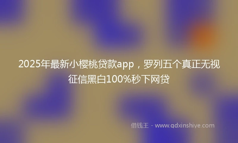 2025年最新小樱桃贷款app，罗列五个真正无视征信黑白100%秒下网贷