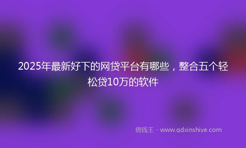 2025年最新好下的网贷平台有哪些，整合五个轻松贷10万的软件