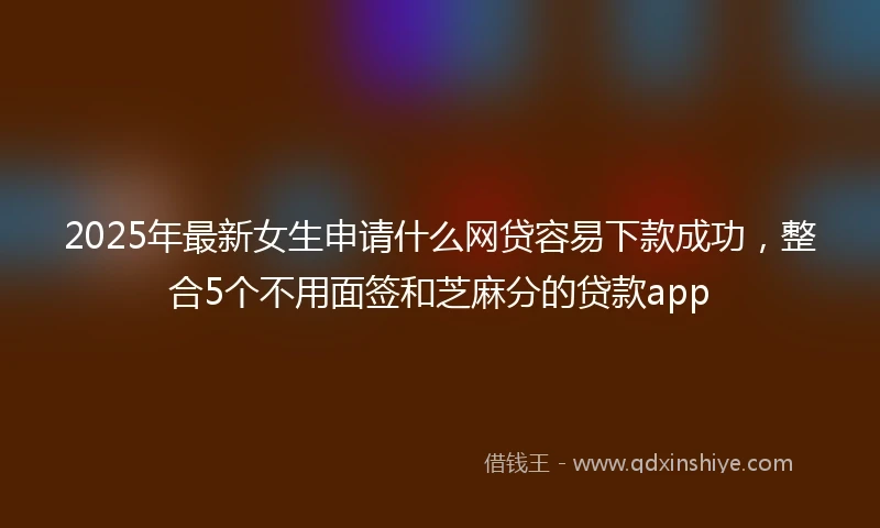 2025年最新女生申请什么网贷容易下款成功，整合5个不用面签和芝麻分的贷款app