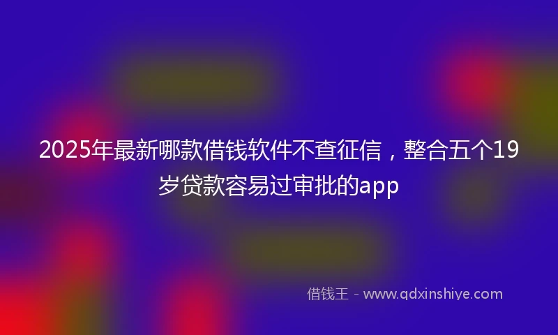 2025年最新哪款借钱软件不查征信，整合五个19岁贷款容易过审批的app
