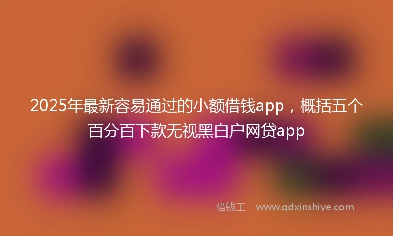 2025年最新容易通过的小额借钱app，概括五个百分百下款无视黑白户网贷app