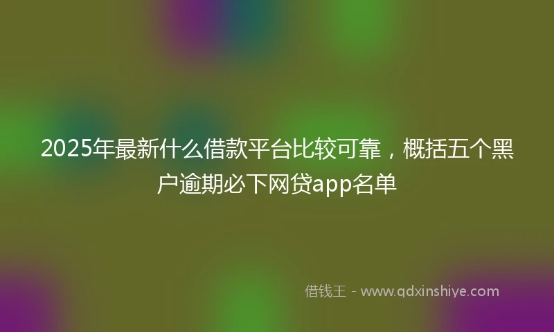 2025年最新什么借款平台比较可靠，概括五个黑户逾期必下网贷app名单