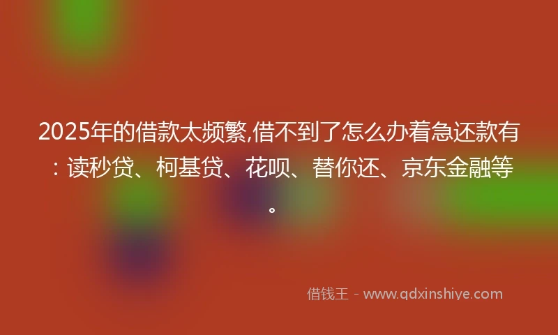 2025年的借款太频繁,借不到了怎么办着急还款有：读秒贷、柯基贷、花呗、替你还、京东金融等。