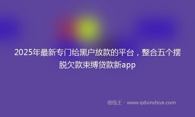 2025年最新专门给黑户放款的平台，整合五个摆脱欠款束缚贷款新app