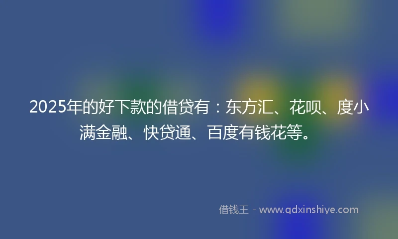 2025年的好下款的借贷有：东方汇、花呗、度小满金融、快贷通、百度有钱花等。
