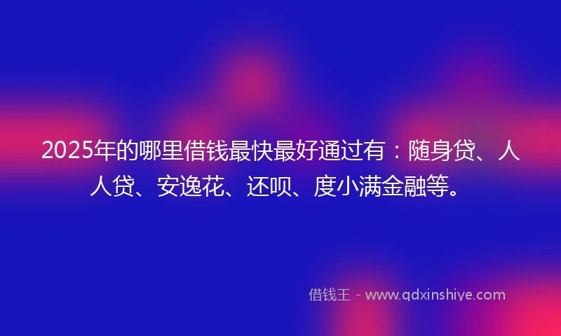 2025年的哪里借钱最快最好通过有：随身贷、人人贷、安逸花、还呗、度小满金融等。