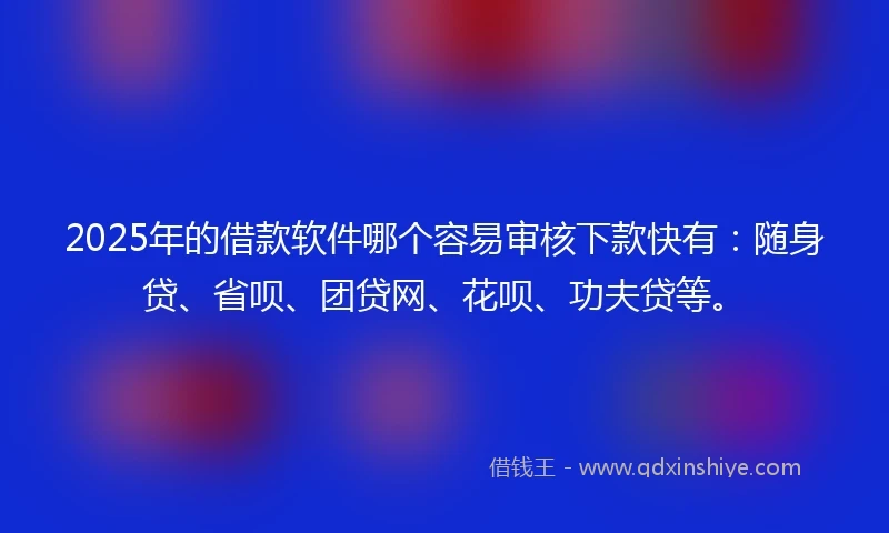 2025年的借款软件哪个容易审核下款快有：随身贷、省呗、团贷网、花呗、功夫贷等。