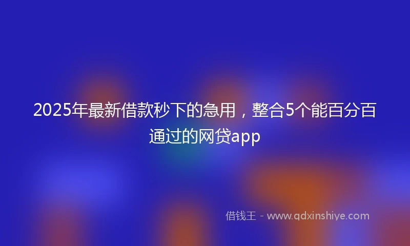 2025年最新借款秒下的急用，整合5个能百分百通过的网贷app