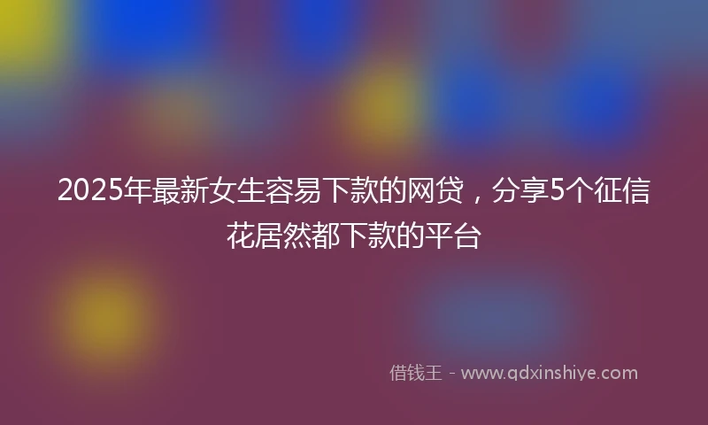2025年最新女生容易下款的网贷，分享5个征信花居然都下款的平台