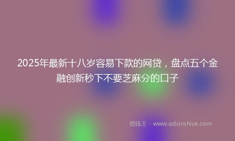 2025年最新十八岁容易下款的网贷，盘点五个金融创新秒下不要芝麻分的口子