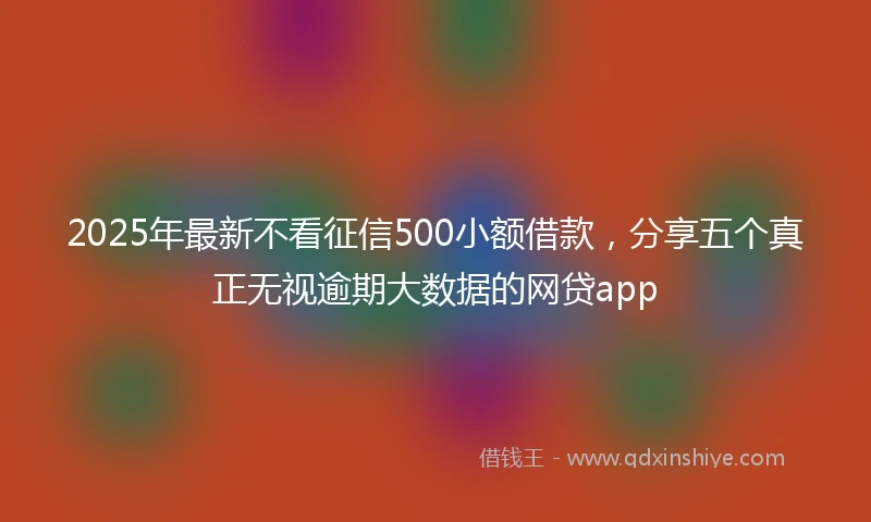 2025年最新不看征信500小额借款，分享五个真正无视逾期大数据的网贷app