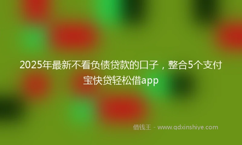2025年最新不看负债贷款的口子，整合5个支付宝快贷轻松借app