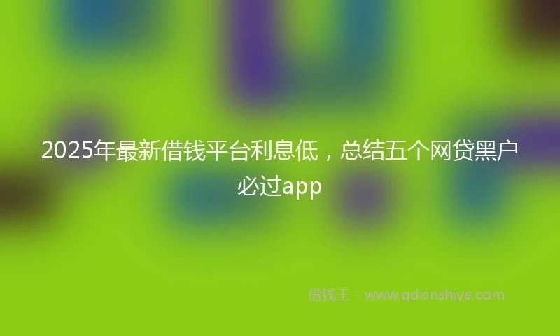 2025年最新借钱平台利息低，总结五个网贷黑户必过app