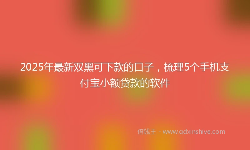 2025年最新双黑可下款的口子，梳理5个手机支付宝小额贷款的软件