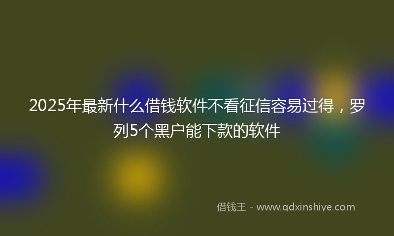 2025年最新什么借钱软件不看征信容易过得，罗列5个黑户能下款的软件