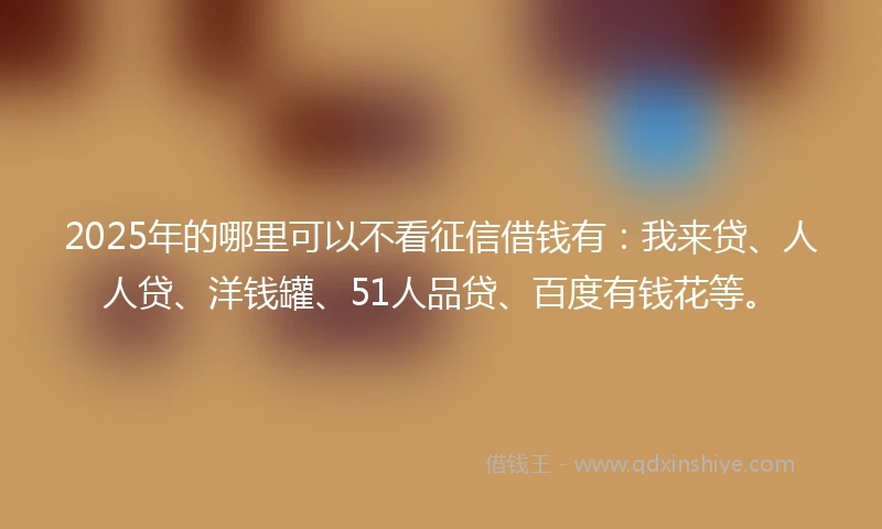 2025年的哪里可以不看征信借钱有：我来贷、人人贷、洋钱罐、51人品贷、百度有钱花等。