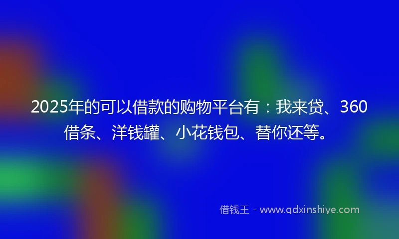 2025年的可以借款的购物平台有：我来贷、360借条、洋钱罐、小花钱包、替你还等。