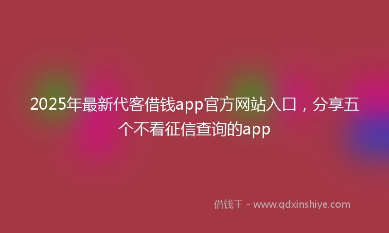 2025年最新代客借钱app官方网站入口，分享五个不看征信查询的app