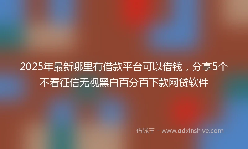 2025年最新哪里有借款平台可以借钱，分享5个不看征信无视黑白百分百下款网贷软件