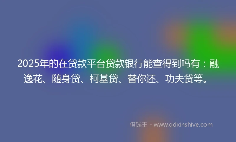 2025年的在贷款平台贷款银行能查得到吗有：融逸花、随身贷、柯基贷、替你还、功夫贷等。