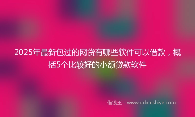 2025年最新包过的网贷有哪些软件可以借款，概括5个比较好的小额贷款软件