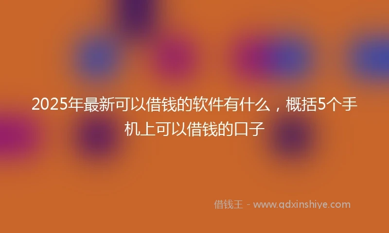 2025年最新可以借钱的软件有什么，概括5个手机上可以借钱的口子