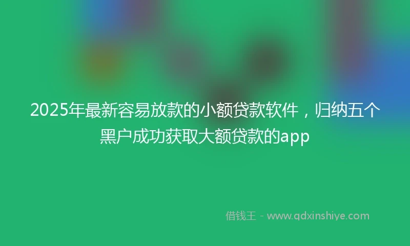 2025年最新容易放款的小额贷款软件，归纳五个黑户成功获取大额贷款的app