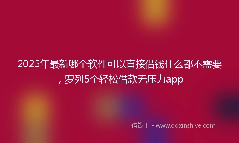 2025年最新哪个软件可以直接借钱什么都不需要，罗列5个轻松借款无压力app
