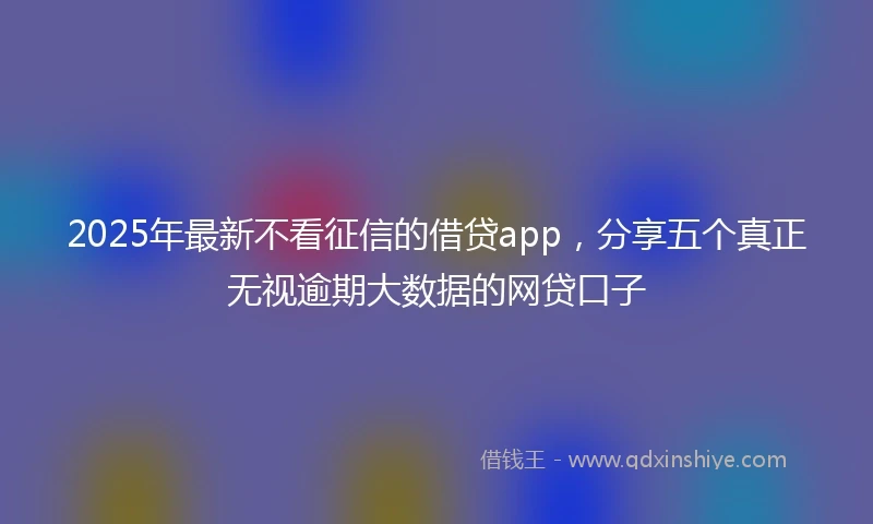 2025年最新不看征信的借贷app，分享五个真正无视逾期大数据的网贷口子