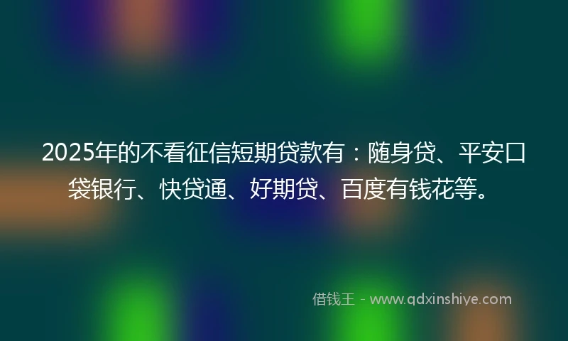 2025年的不看征信短期贷款有：随身贷、平安口袋银行、快贷通、好期贷、百度有钱花等。