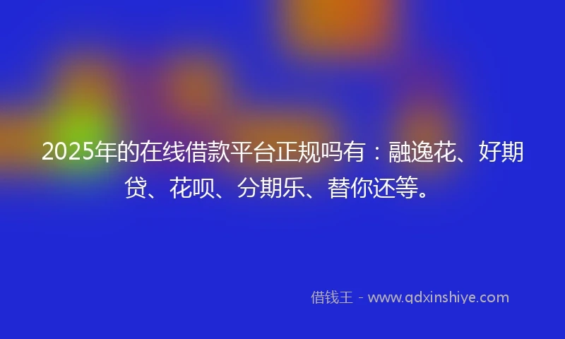 2025年的在线借款平台正规吗有：融逸花、好期贷、花呗、分期乐、替你还等。