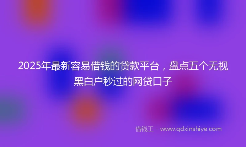 2025年最新容易借钱的贷款平台，盘点五个无视黑白户秒过的网贷口子